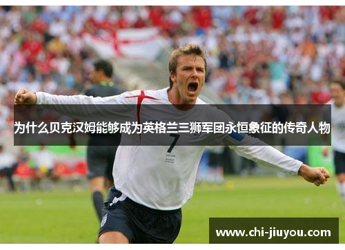 为什么贝克汉姆能够成为英格兰三狮军团永恒象征的传奇人物