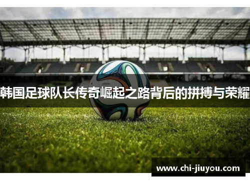 韩国足球队长传奇崛起之路背后的拼搏与荣耀