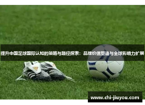 提升中国足球国际认知的策略与路径探索:品牌价值塑造与全球影响力扩展 提升中国足球国际认知的策略与路径探索:品牌价值塑造与全球影响力扩展