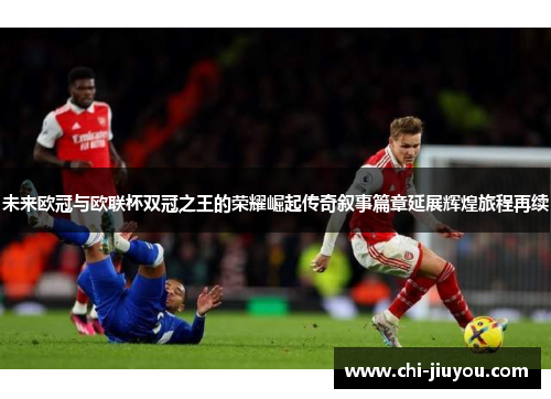 未来欧冠与欧联杯双冠之王的荣耀崛起传奇叙事篇章延展辉煌旅程再续 未来欧冠与欧联杯双冠之王的荣耀崛起传奇叙事篇章延展辉煌旅程再续