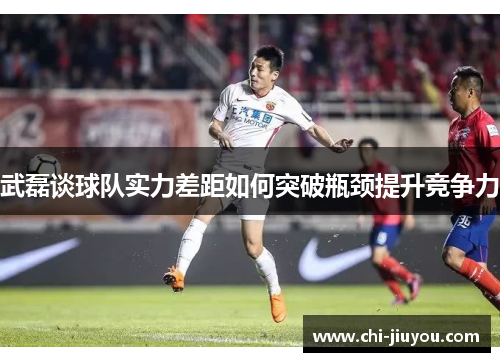 武磊谈球队实力差距如何突破瓶颈提升竞争力