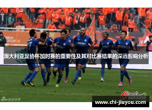 澳大利亚足协杯加时赛的重要性及其对比赛结果的深远影响分析 澳大利亚足协杯加时赛的重要性及其对比赛结果的深远影响分析
