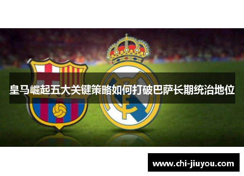 皇马崛起五大关键策略如何打破巴萨长期统治地位