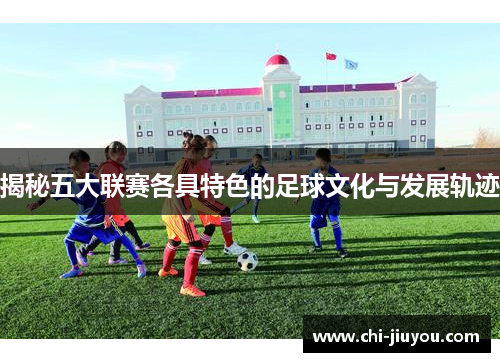 揭秘五大联赛各具特色的足球文化与发展轨迹 揭秘五大联赛各具特色的足球文化与发展轨迹