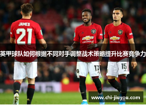 英甲球队如何根据不同对手调整战术策略提升比赛竞争力 英甲球队如何根据不同对手调整战术策略提升比赛竞争力