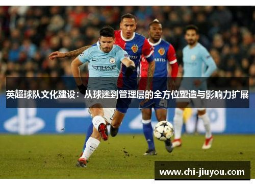 英超球队文化建设：从球迷到管理层的全方位塑造与影响力扩展