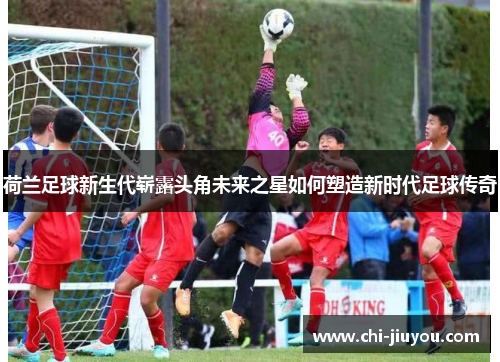 荷兰足球新生代崭露头角未来之星如何塑造新时代足球传奇