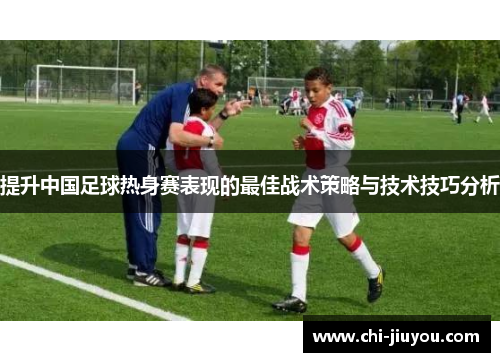 提升中国足球热身赛表现的最佳战术策略与技术技巧分析 提升中国足球热身赛表现的最佳战术策略与技术技巧分析