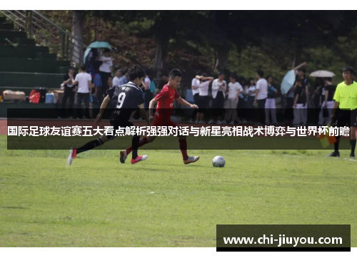 国际足球友谊赛五大看点解析强强对话与新星亮相战术博弈与世界杯前瞻