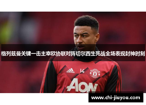 格列兹曼关键一击主宰欧协联对阵切尔西生死战全场表现封神时刻