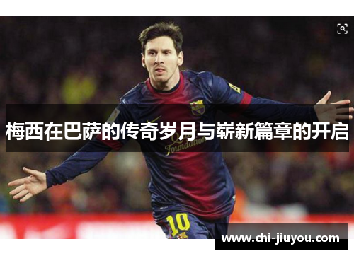 梅西在巴萨的传奇岁月与崭新篇章的开启