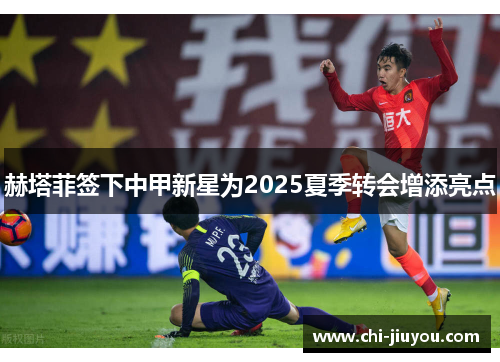 赫塔菲签下中甲新星为2025夏季转会增添亮点