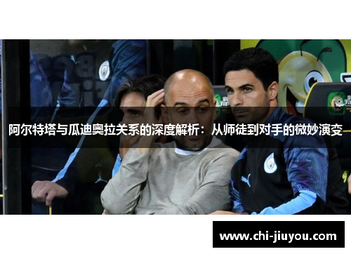 阿尔特塔与瓜迪奥拉关系的深度解析：从师徒到对手的微妙演变